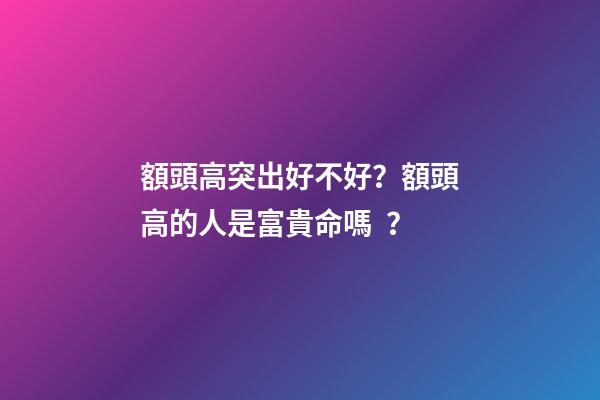 額頭高突出好不好？額頭高的人是富貴命嗎？